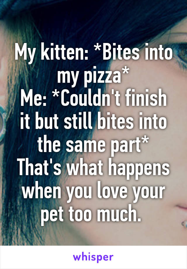 My kitten: *Bites into my pizza*
Me: *Couldn't finish it but still bites into the same part*
That's what happens when you love your pet too much. 