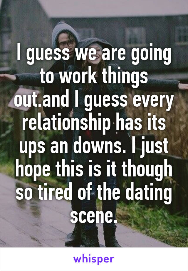 I guess we are going to work things out.and I guess every relationship has its ups an downs. I just hope this is it though so tired of the dating scene.