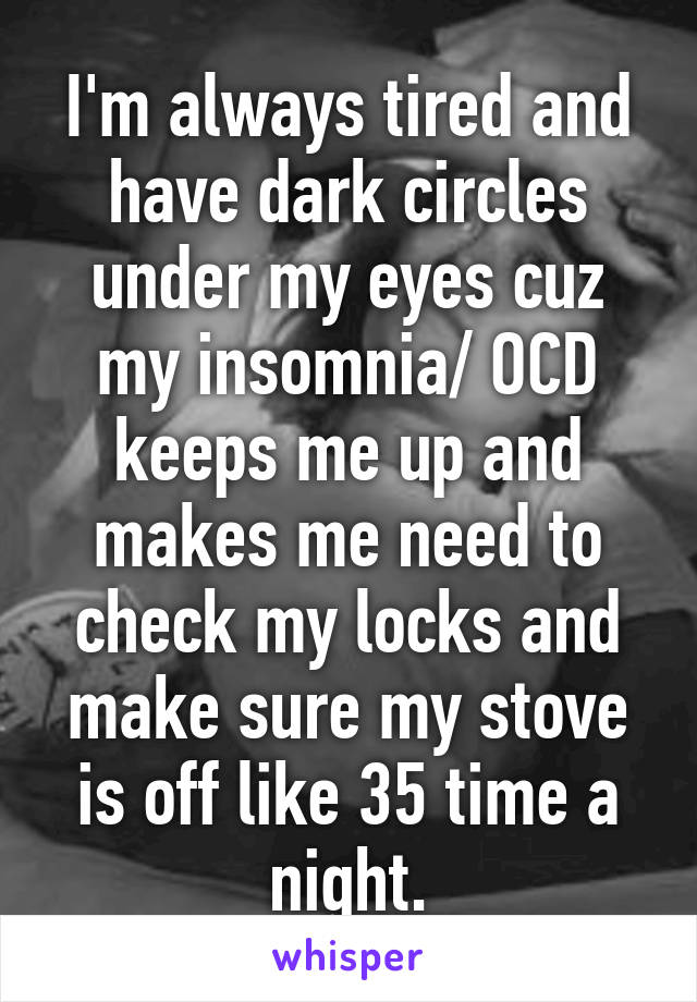 I'm always tired and have dark circles under my eyes cuz my insomnia/ OCD keeps me up and makes me need to check my locks and make sure my stove is off like 35 time a night.