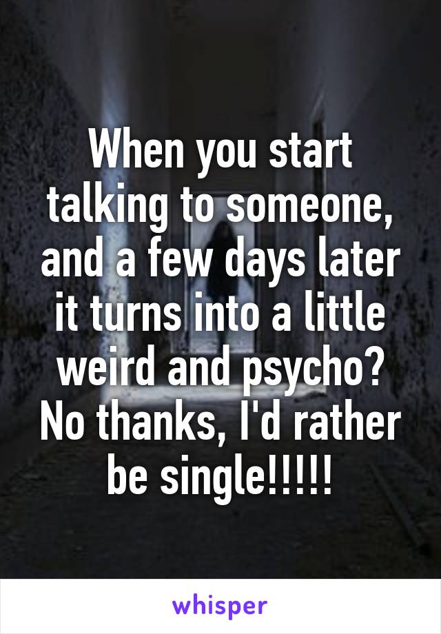 When you start talking to someone, and a few days later it turns into a little weird and psycho? No thanks, I'd rather be single!!!!!