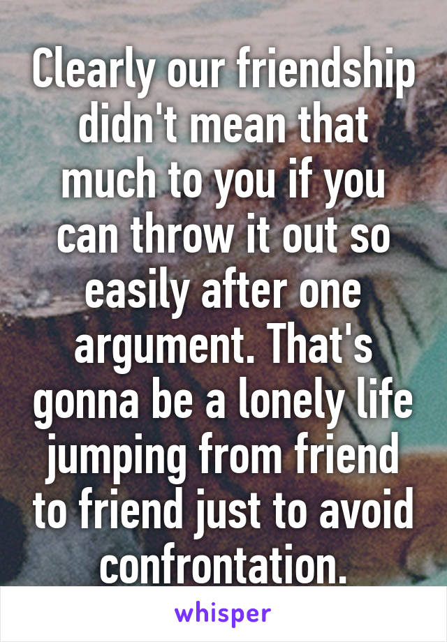 Clearly our friendship didn't mean that much to you if you can throw it out so easily after one argument. That's gonna be a lonely life jumping from friend to friend just to avoid confrontation.