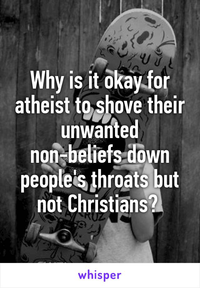 Why is it okay for atheist to shove their unwanted non-beliefs down people's throats but not Christians? 