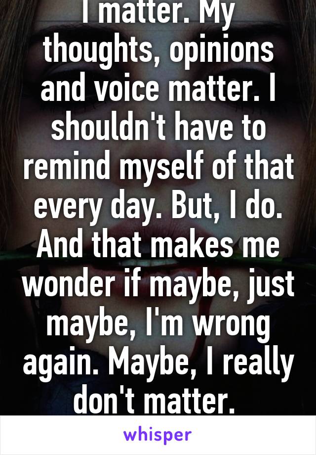 I matter. My thoughts, opinions and voice matter. I shouldn't have to remind myself of that every day. But, I do. And that makes me wonder if maybe, just maybe, I'm wrong again. Maybe, I really don't matter. 
