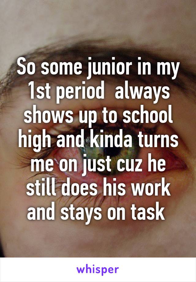 So some junior in my 1st period  always shows up to school high and kinda turns me on just cuz he still does his work and stays on task 