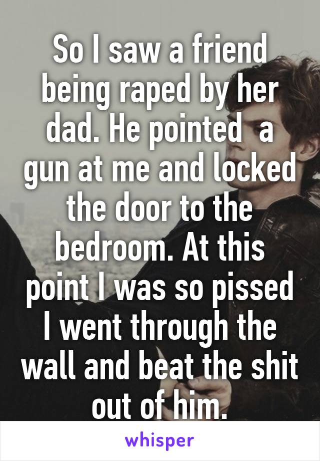 So I saw a friend being raped by her dad. He pointed  a gun at me and locked the door to the bedroom. At this point I was so pissed I went through the wall and beat the shit out of him.