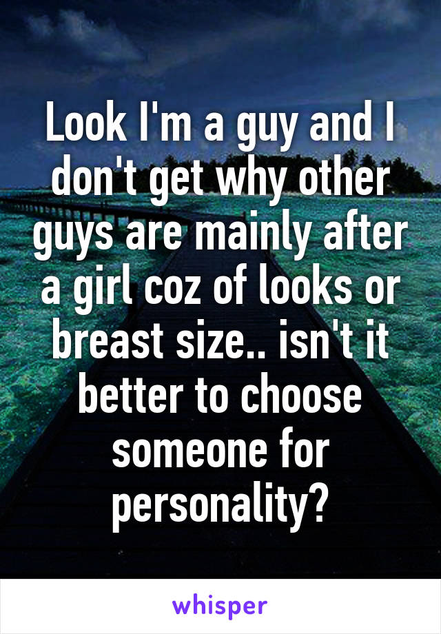 Look I'm a guy and I don't get why other guys are mainly after a girl coz of looks or breast size.. isn't it better to choose someone for personality?