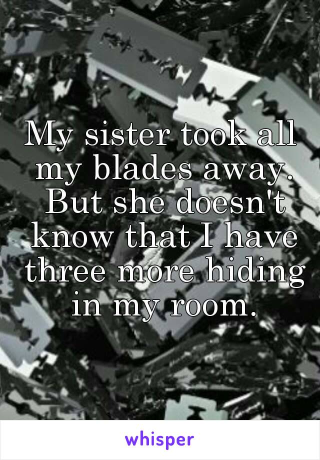 My sister took all my blades away. But she doesn't know that I have three more hiding in my room.