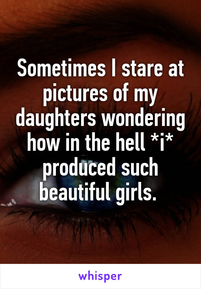 Sometimes I stare at pictures of my daughters wondering how in the hell *i* produced such beautiful girls. 
