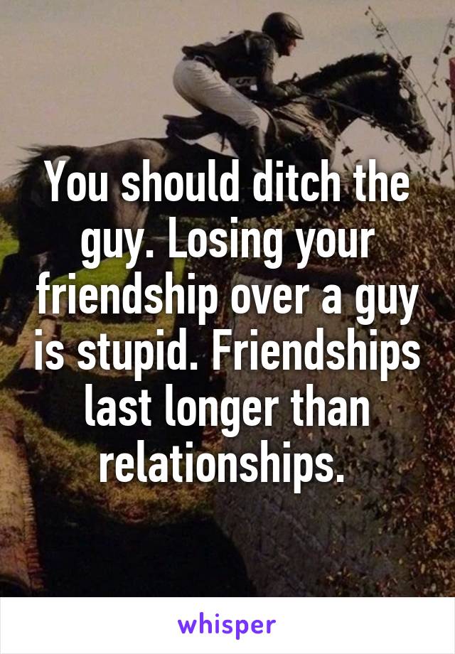 You should ditch the guy. Losing your friendship over a guy is stupid. Friendships last longer than relationships. 