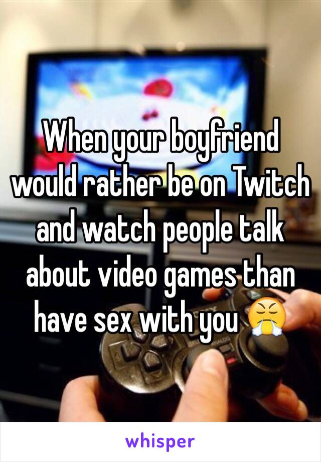 When your boyfriend would rather be on Twitch and watch people talk about video games than have sex with you 😤