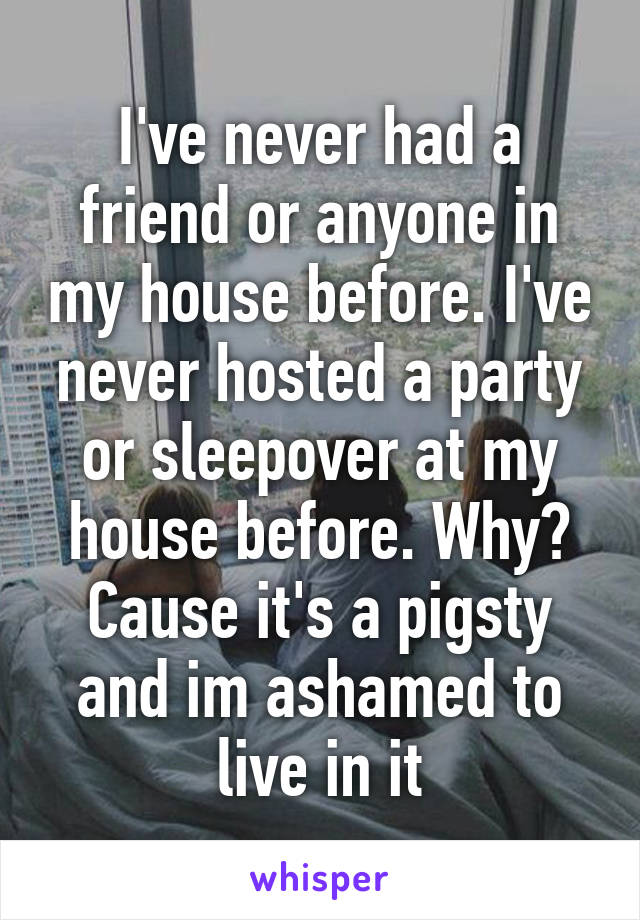 I've never had a friend or anyone in my house before. I've never hosted a party or sleepover at my house before. Why? Cause it's a pigsty and im ashamed to live in it