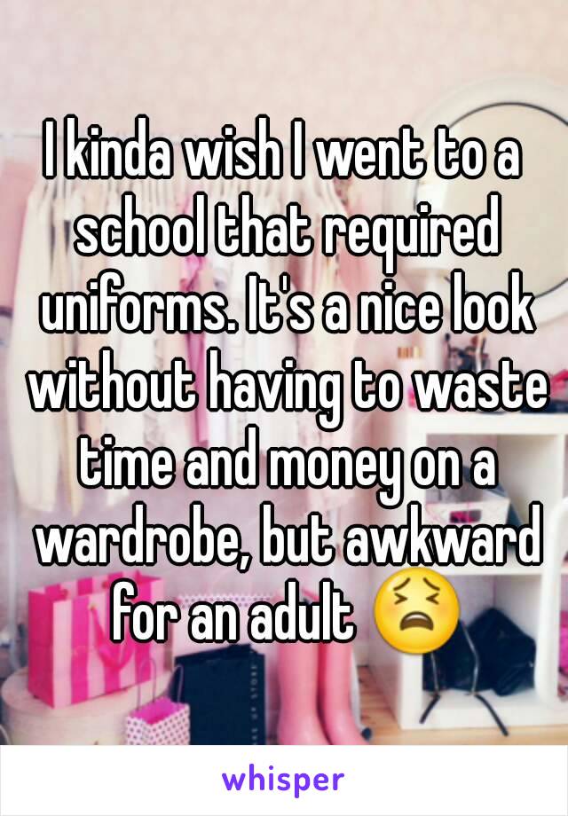 I kinda wish I went to a school that required uniforms. It's a nice look without having to waste time and money on a wardrobe, but awkward for an adult 😫