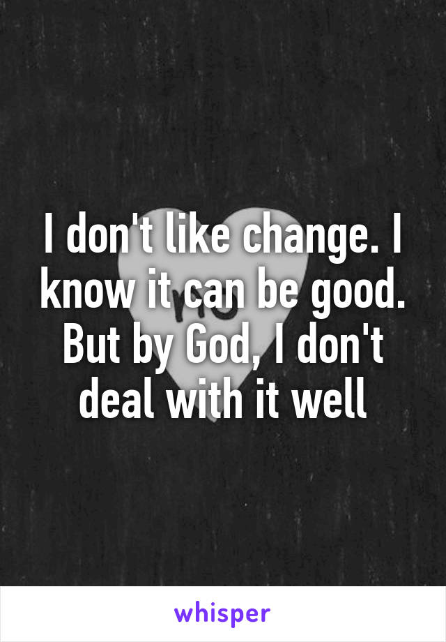 I don't like change. I know it can be good. But by God, I don't deal with it well