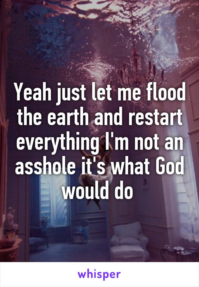 Yeah just let me flood the earth and restart everything I'm not an asshole it's what God would do 