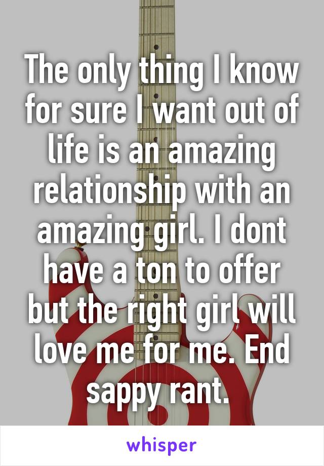 The only thing I know for sure I want out of life is an amazing relationship with an amazing girl. I dont have a ton to offer but the right girl will love me for me. End sappy rant. 