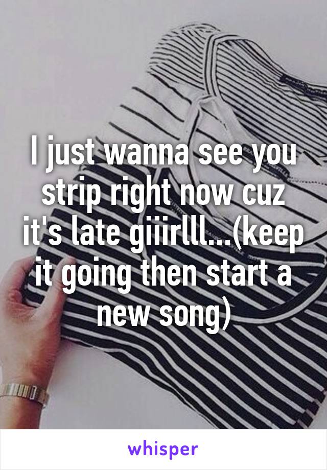 I just wanna see you strip right now cuz it's late giiirlll...(keep it going then start a new song)