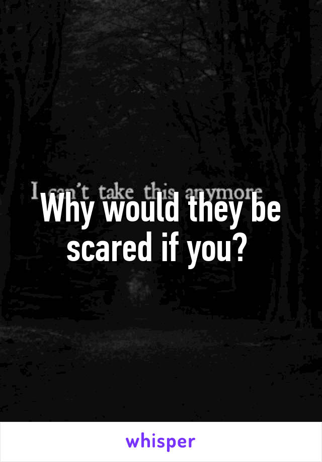 Why would they be scared if you? 