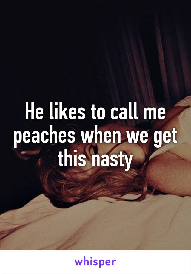 He likes to call me peaches when we get this nasty