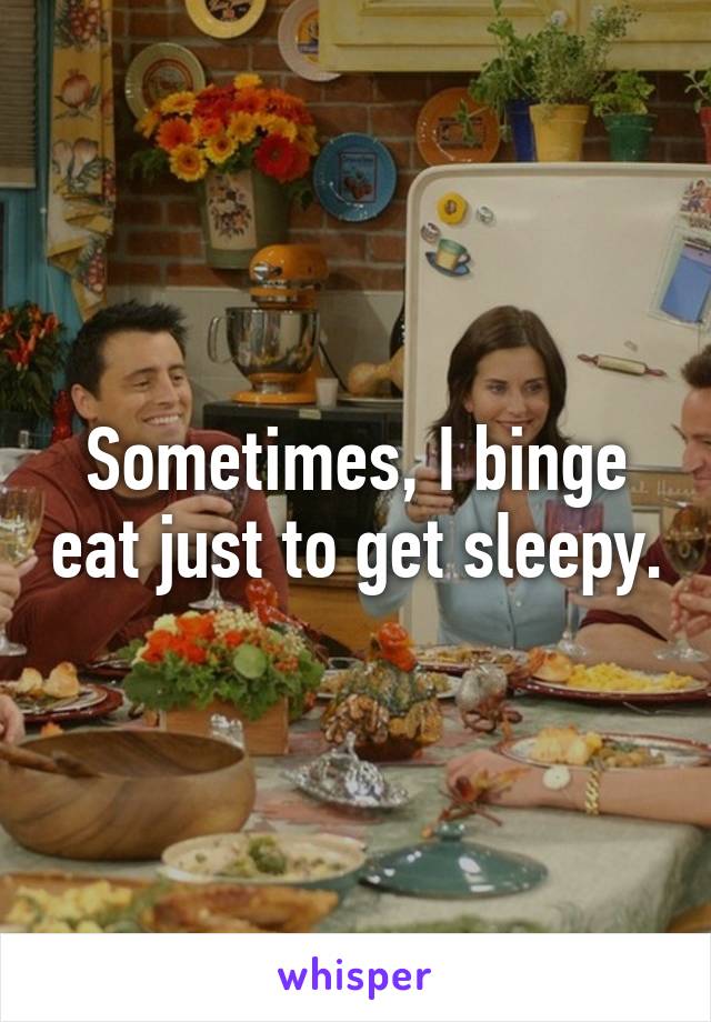 Sometimes, I binge eat just to get sleepy.