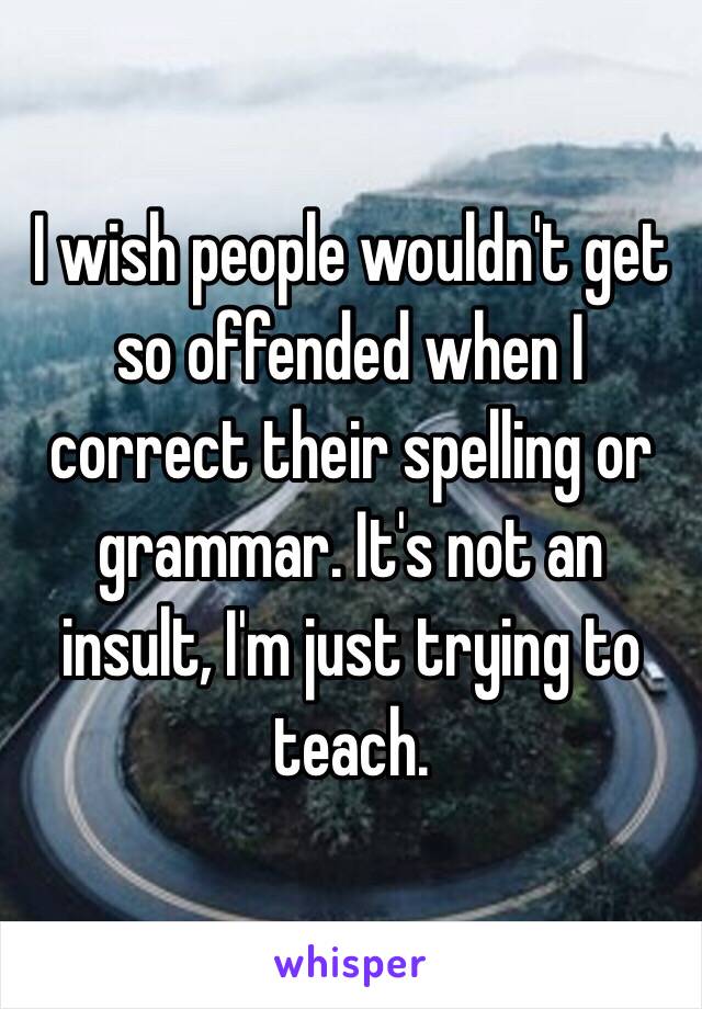 I wish people wouldn't get so offended when I correct their spelling or grammar. It's not an insult, I'm just trying to teach. 