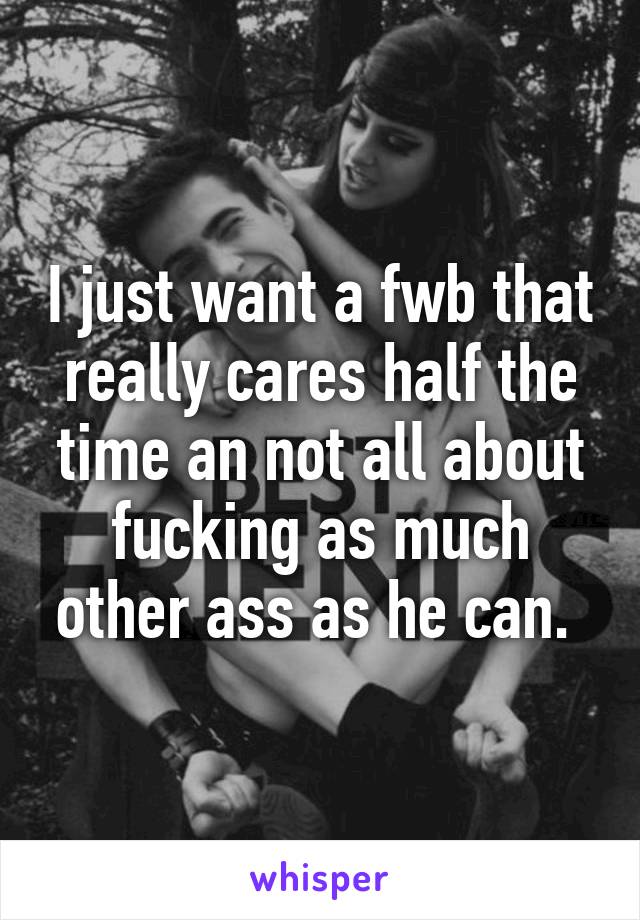 I just want a fwb that really cares half the time an not all about fucking as much other ass as he can. 