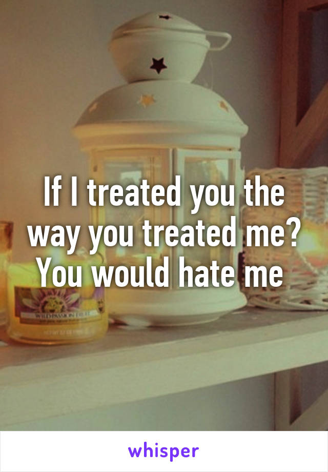 If I treated you the way you treated me? You would hate me 