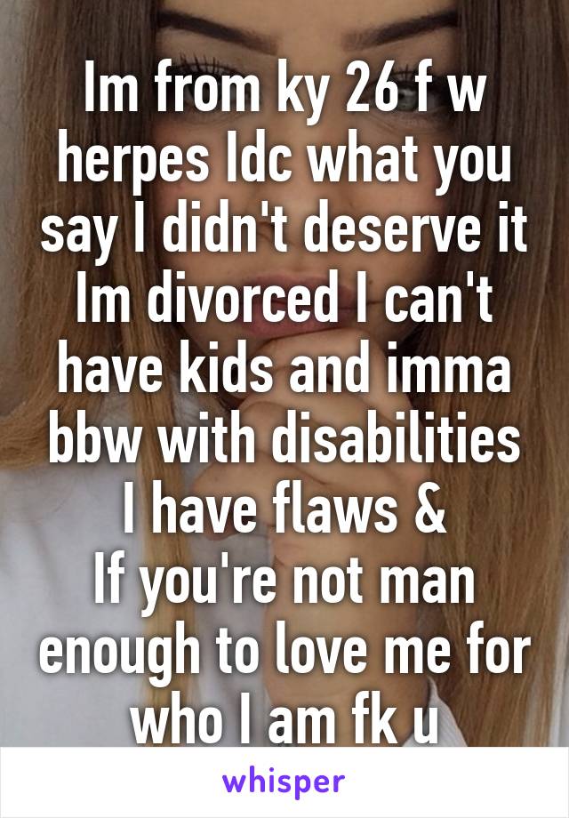 Im from ky 26 f w herpes Idc what you say I didn't deserve it Im divorced I can't have kids and imma bbw with disabilities I have flaws &
If you're not man enough to love me for who I am fk u