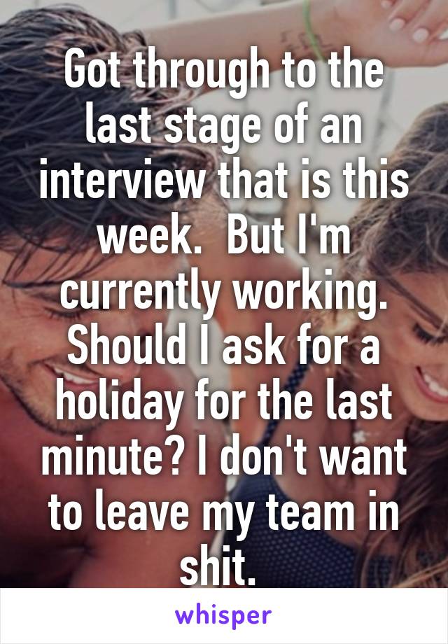 Got through to the last stage of an interview that is this week.  But I'm currently working. Should I ask for a holiday for the last minute? I don't want to leave my team in shit. 