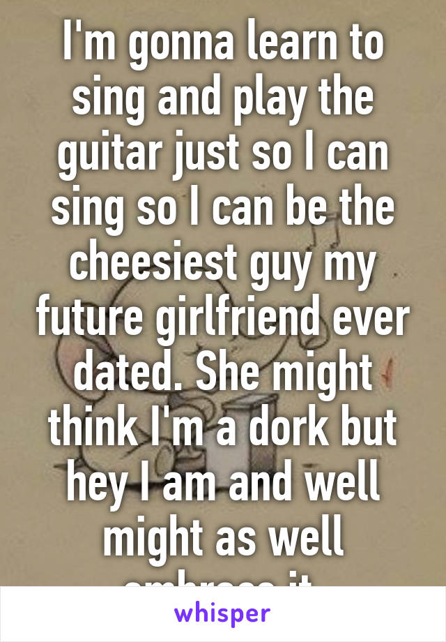 I'm gonna learn to sing and play the guitar just so I can sing so I can be the cheesiest guy my future girlfriend ever dated. She might think I'm a dork but hey I am and well might as well embrace it 