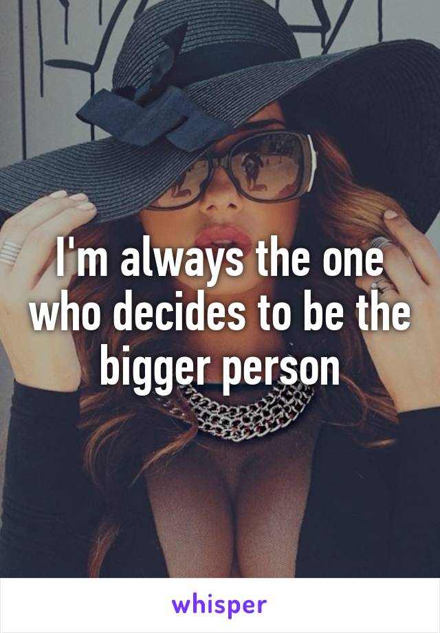 I'm always the one who decides to be the bigger person