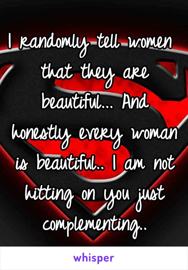 I randomly tell women that they are beautiful... And honestly every woman is beautiful.. I am not hitting on you just complementing..