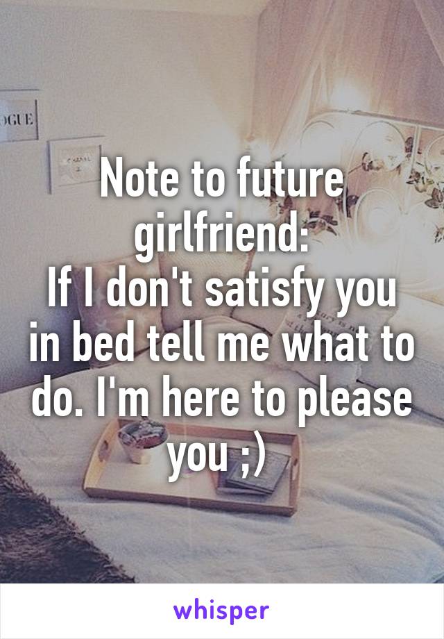 Note to future girlfriend:
If I don't satisfy you in bed tell me what to do. I'm here to please you ;) 