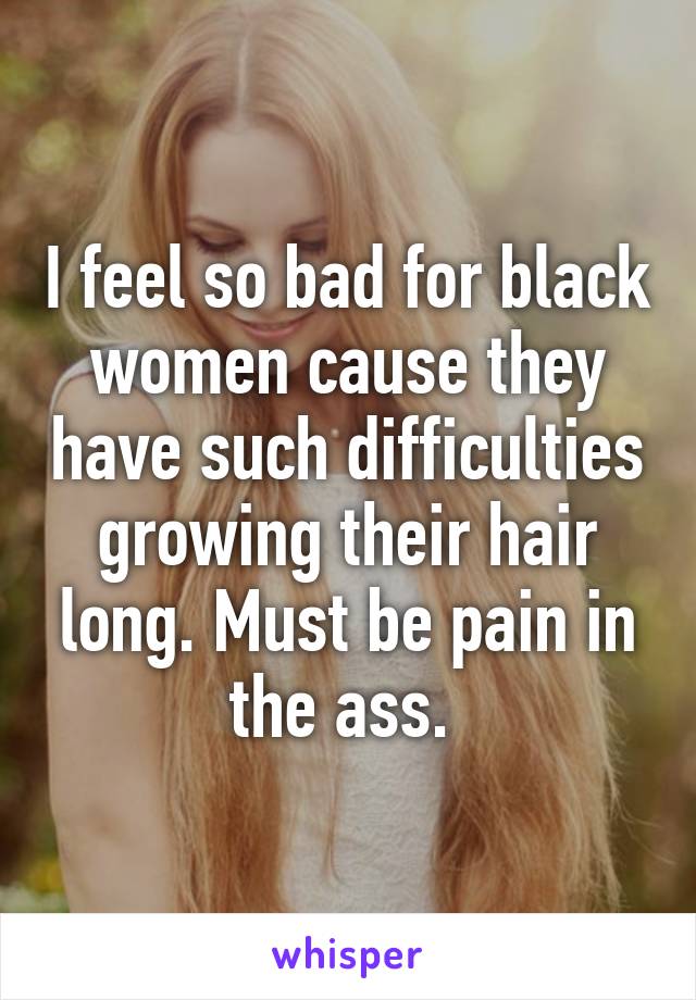 I feel so bad for black women cause they have such difficulties growing their hair long. Must be pain in the ass. 