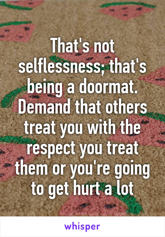 That's not selflessness; that's being a doormat. Demand that others treat you with the respect you treat them or you're going to get hurt a lot