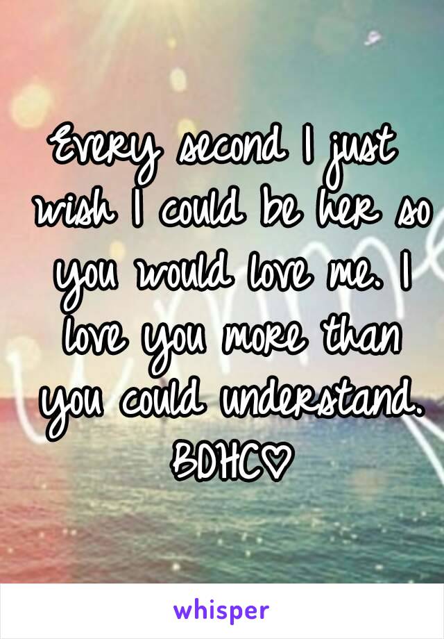 Every second I just wish I could be her so you would love me. I love you more than you could understand. BDHC♡