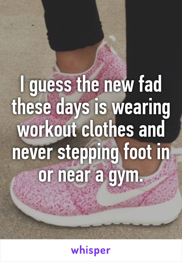 I guess the new fad these days is wearing workout clothes and never stepping foot in or near a gym.