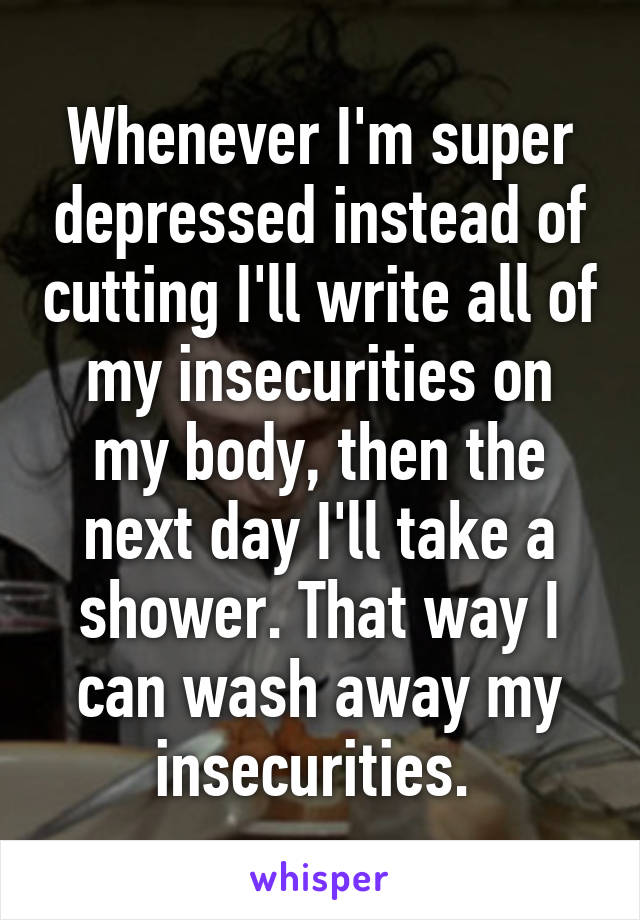 Whenever I'm super depressed instead of cutting I'll write all of my insecurities on my body, then the next day I'll take a shower. That way I can wash away my insecurities. 