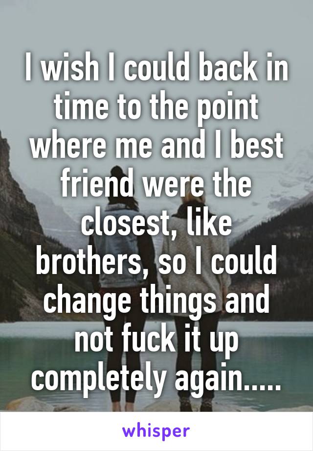 I wish I could back in time to the point where me and I best friend were the closest, like brothers, so I could change things and not fuck it up completely again.....