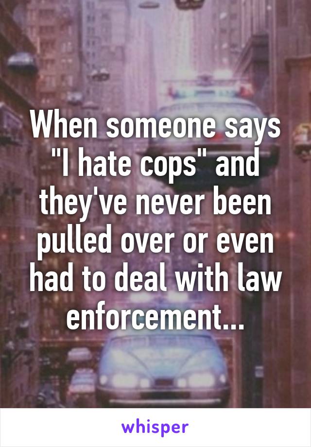 When someone says "I hate cops" and they've never been pulled over or even had to deal with law enforcement...