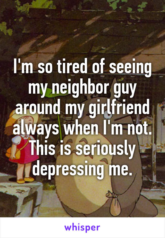 I'm so tired of seeing my neighbor guy around my girlfriend always when I'm not. This is seriously depressing me.