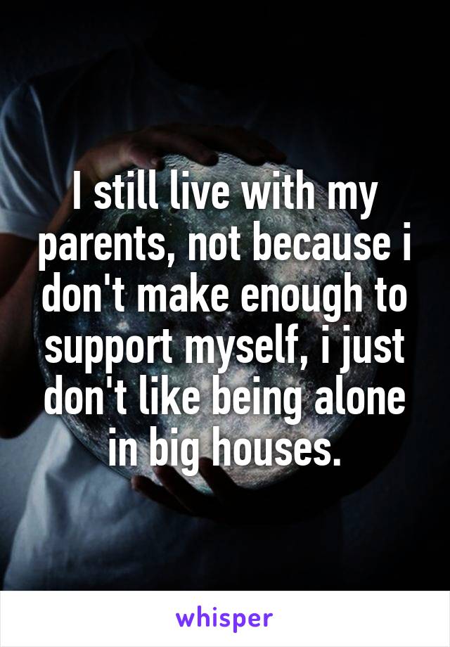 I still live with my parents, not because i don't make enough to support myself, i just don't like being alone in big houses.