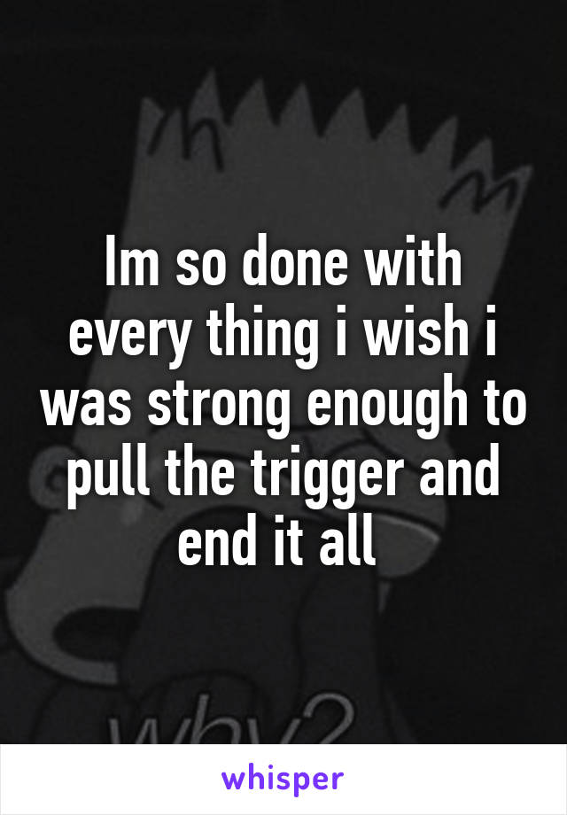 Im so done with every thing i wish i was strong enough to pull the trigger and end it all 