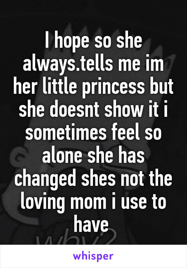 I hope so she always.tells me im her little princess but she doesnt show it i sometimes feel so alone she has changed shes not the loving mom i use to have 