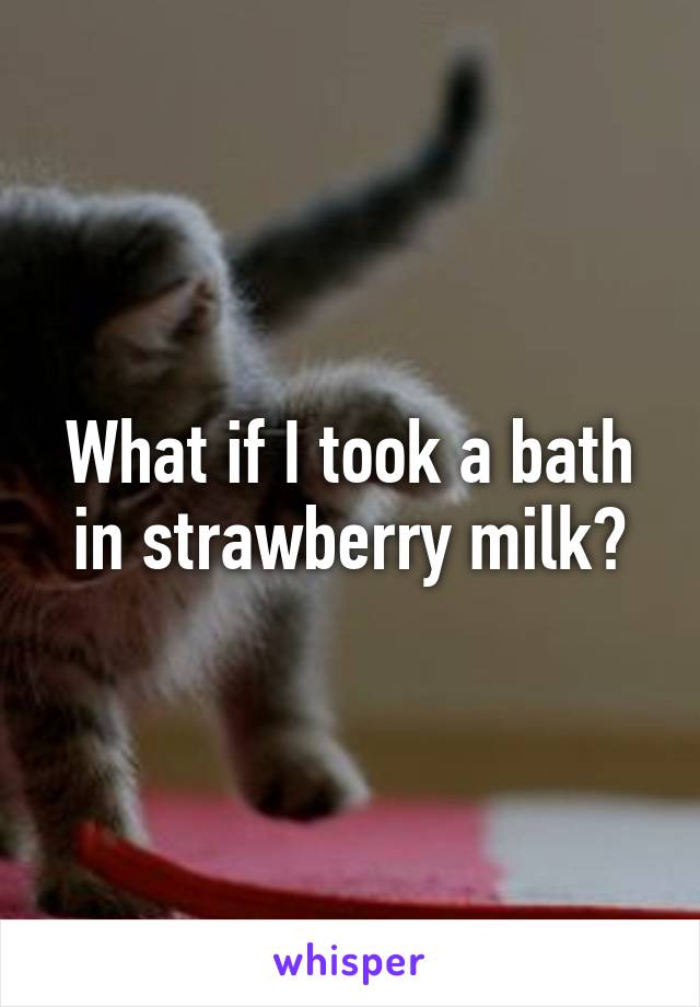 What if I took a bath in strawberry milk?