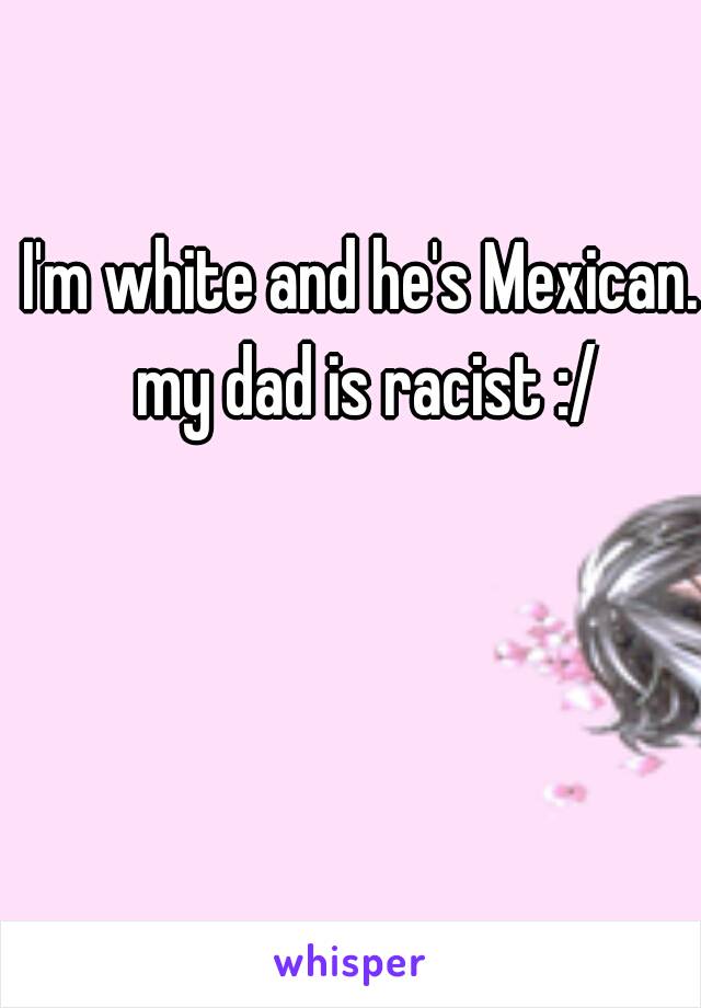 I'm white and he's Mexican. my dad is racist :/