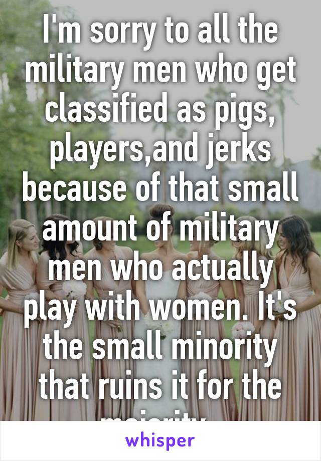 I'm sorry to all the military men who get classified as pigs, players,and jerks because of that small amount of military men who actually play with women. It's the small minority that ruins it for the majority. 