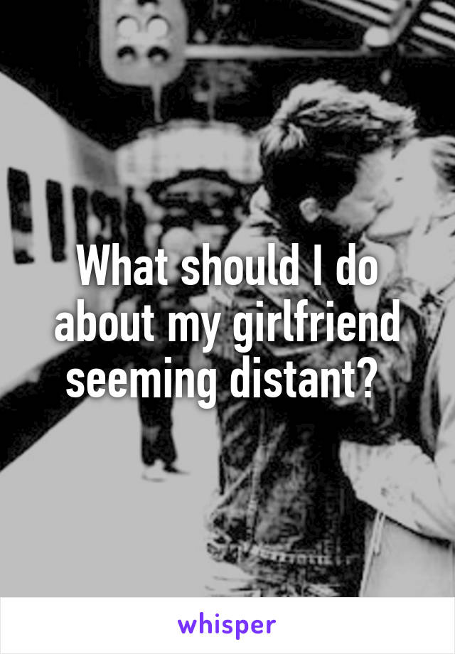 What should I do about my girlfriend seeming distant? 