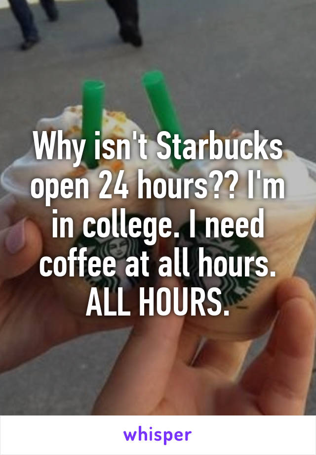 Why isn't Starbucks open 24 hours?? I'm in college. I need coffee at all hours. ALL HOURS.