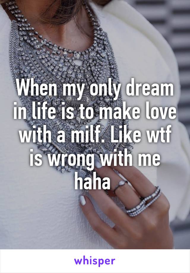 When my only dream in life is to make love with a milf. Like wtf is wrong with me haha 