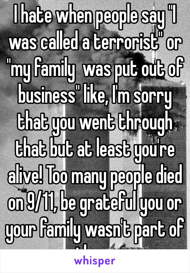 I hate when people say "I was called a terrorist" or "my family  was put out of business" like, I'm sorry that you went through that but at least you're alive! Too many people died on 9/11, be grateful you or your family wasn't part of them.